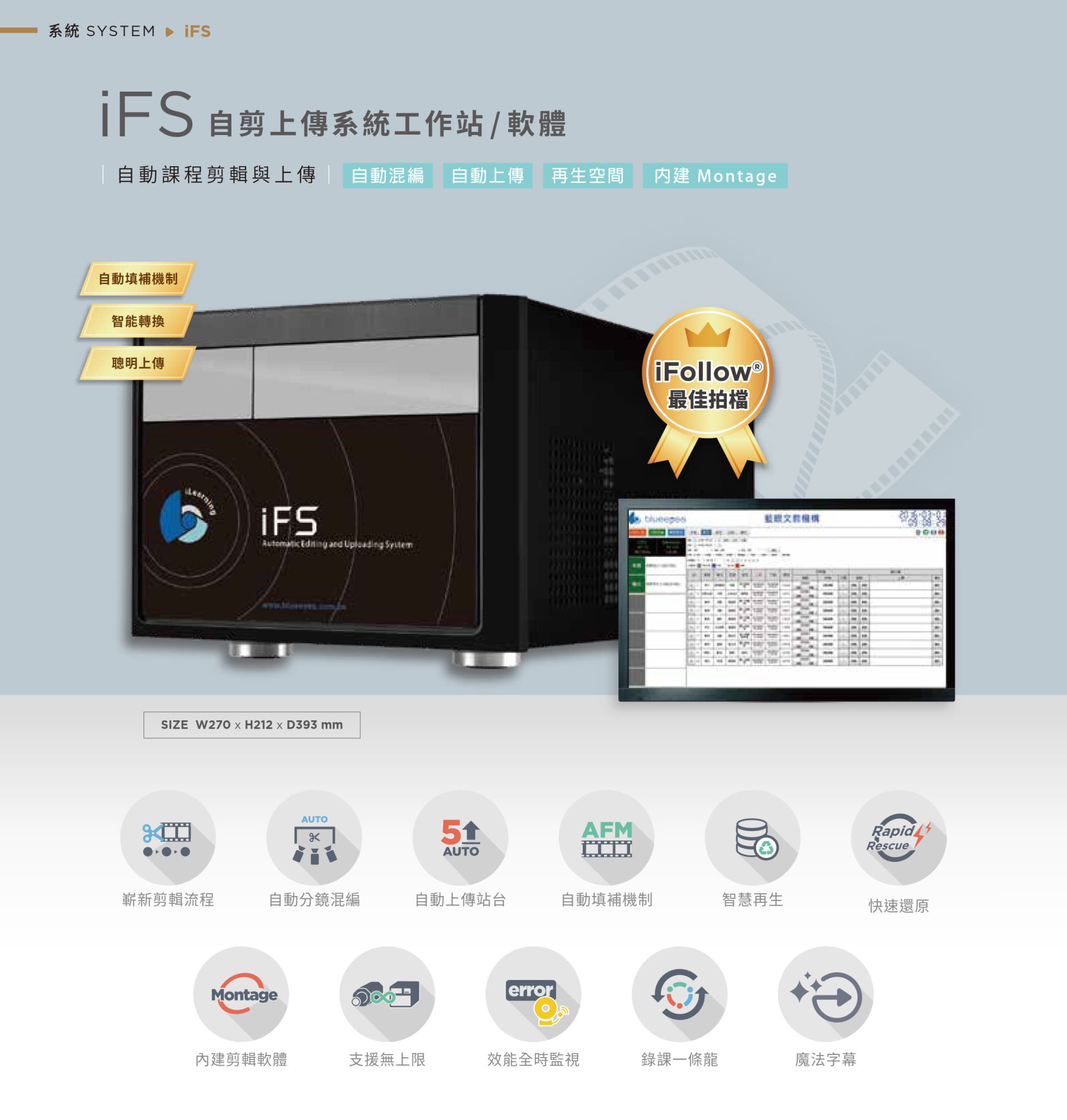 iFS 自剪上傳系統工作站支援自動課程剪輯、智能分鏡混編與自動上傳站台功能,內建 Montage 剪輯軟體可無縫銜接多路課程內容並合併輸出,自動補機機制與快速還原保障影片完整性,支援智慧再生與全時監控功能,是整合自動剪輯與智慧上傳的教學影音處理平台,最適合搭配 iFollow 系統使用。